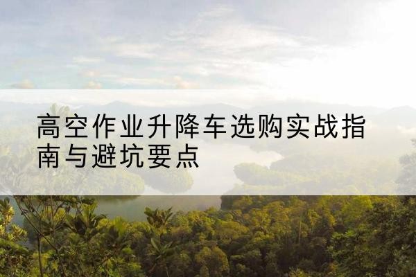 南乐升降车怎么选-高空作业升降车选购实战指南与避坑要点