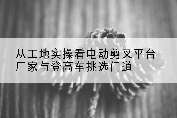 南乐电动剪叉升降平台厂家-从工地实操看电动剪叉平台厂家与登高车挑选门道