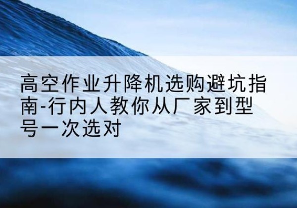 南乐升降平台厂家-高空作业升降机选购避坑指南-行内人教你从厂家到型号一次选对