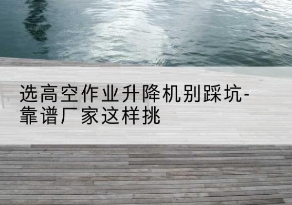 南乐剪叉式升降机厂家-选高空作业升降机别踩坑-靠谱厂家这样挑