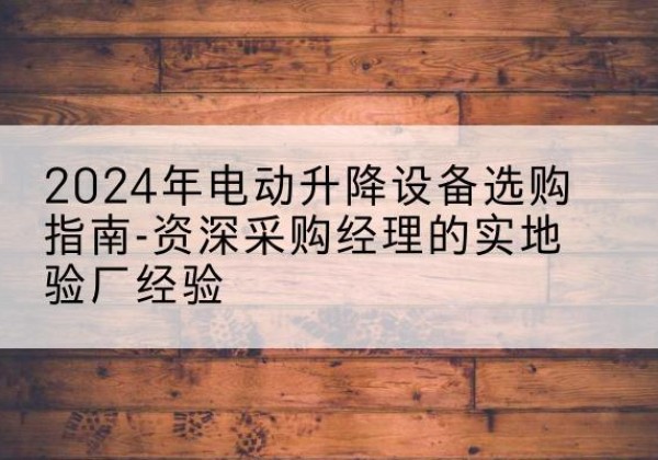 南乐电动剪叉升降平台厂家-2024年电动升降设备选购指南-资深采购经理的实地验厂经验