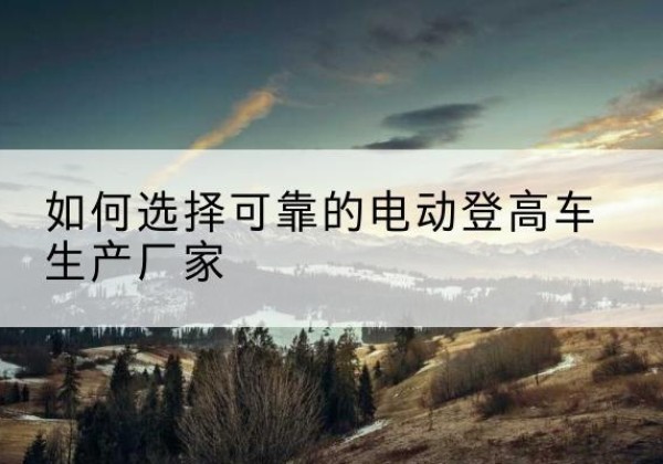 南乐电动登高车厂家-如何选择可靠的电动登高车生产厂家