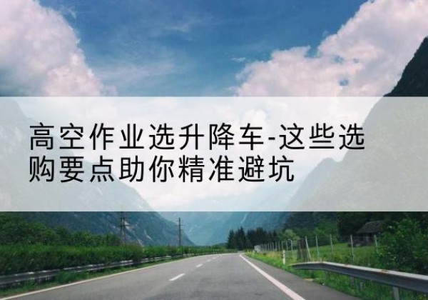 南乐升降车厂家-高空作业选升降车-这些选购要点助你*避坑
