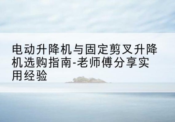 南乐电动升降机怎么选-电动升降机与固定剪叉升降机选购指南-老师傅分享实用经验