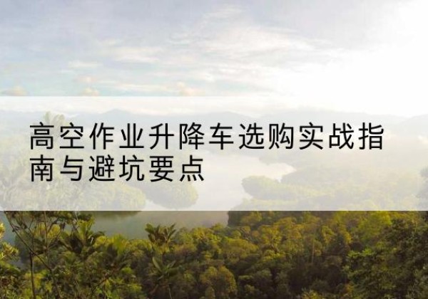 南乐升降车怎么选-高空作业升降车选购实战指南与避坑要点
