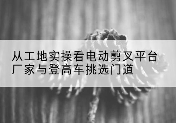 南乐电动剪叉升降平台厂家-从工地实操看电动剪叉平台厂家与登高车挑选门道