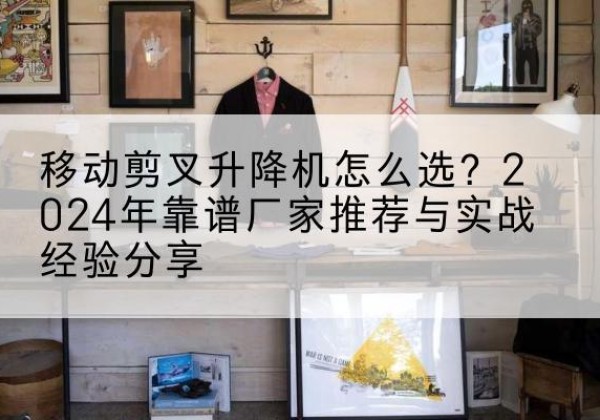 南乐升降平台厂家推荐-移动剪叉升降机怎么选？2024年靠谱厂家推荐与实战经验分享